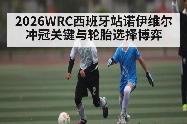 2026WRC西班牙站诺伊维尔冲冠关键与轮胎选择博弈