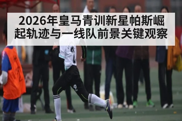 2026年皇马青训新星帕斯崛起轨迹与一线队前景关键观察
